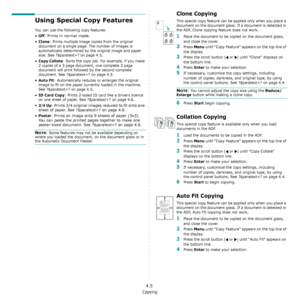 Page 36Copying
4.5
Using Special Copy Features
You can use the following copy features:
•Off: Prints in normal mode.
•
Clone: Prints multiple image copies from the original 
document on a single page. The number of images is 
automatically determined by the original image and paper 
size. See ?$paratext>? on page 4.5.
•Copy Collate: Sorts the copy job. For example, if you make 
2 copies of a 3 page document, one complete 3 page 
document will print followed by the second complete 
document. See ?$paratext>? on...