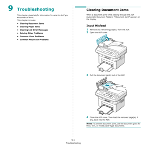 Page 62Troubleshooting
9.1
9Troubleshooting
This chapter gives helpful information for what to do if you 
encounter an error.
This chapter includes:
• Clearing Document Jams
•Clearing Paper Jams
• Clearing LCD Error Messages
• Solving Other Problems
• Common Linux Problems
• Common Macintosh Problems
Clearing Document Jams
When a document jams while passing through the ADF 
(Automatic Document Feeder), “[Document Jam]” appears on 
the display.
Input Misfeed
1Remove any remaining page(s) from the ADF.
2Open the...