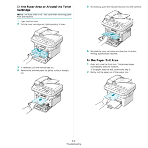 Page 64Troubleshooting
9.3
In the Fuser Area or Around the Toner 
Cartridge
NOTE: The fuser area is hot. Take care when removing paper 
from the machine.
1Open the front door.
2Pull the toner cartridge out, lightly pushing it down.
3If necessary, pull the manual tray out.
4Remove the jammed paper by gently pulling it straight 
out.
5If necessary, push the manual tray back into the machine.
6Reinstall the toner cartridge and close the front door. 
Printing automatically resumes.
In the Paper Exit Area
1Open and...