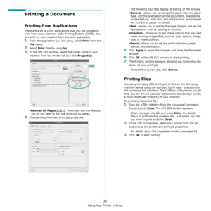 Page 101Using Your Printer in Linux
33
Printing a Document
Printing from Applications
There are a lot of Linux applications that you are allowed to 
print from using Common UNIX Printing System (CUPS). You 
can print on your machine from any such application.
1From the application you are using, select Print from the 
File menu.
2Select Print directly using lpr.
3In the LPR GUI window, select the model name of your 
machine from the Printer list and click 
Properties.
•
Reverse All Pages(3,2,1): When you use...