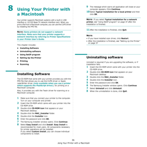 Page 104Using Your Printer with a Macintosh
36
8Using Your Printer with 
a Macintosh
Your printer supports Macintosh systems with a built-in USB 
interface or 10/100 Base-TX network interface card. When you 
print a file from a Macintosh computer, you can use the CUPS driver 
by installing the PPD file. 
NOTE: Some printers do not support a network 
interface. Make sure that your printer supports a 
network interface by referring to Printer Specifications 
in your Printer User’s Guide.
This chapter includes:
•...