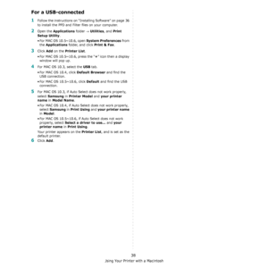 Page 106Using Your Printer with a Macintosh
38
For a USB-connected
1Follow the instructions on “Installing Software” on page 36 
to install the PPD and Filter files on your computer.
2Open the Applications folder → Utilities, and Print 
Setup Utility
.
• For MAC OS 10.5~10.6, open 
System Preferences from 
the 
Applications folder, and click Print & Fax.
3Click Add on the Printer List.
• For MAC OS 10.5~10.6, press the “
+” icon then a display 
window will pop up. 
4For MAC OS 10.3, select the USB tab. 
• For...