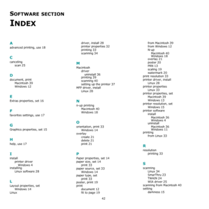 Page 11042
SOFTWARE SECTION 
INDEX
A
advanced printing, use 18
C
canceling
scan
 25
D
document, print
Macintosh
 39
Windows 12
E
Extras properties, set 16
F
favorites settings, use 17
G
Graphics properties, set 15
H
help, use 17
I
install
printer driver
Windows
 4
installing
Linux software
 28
L
Layout properties, set
Windows
 14
Linuxdriver, install
 28
printer properties 32
printing 33
scanning 34
M
Macintosh
driver
uninstall
 36
printing 39
scanning 40
setting up the printer 37
MFP driver, install
Linux
 28...