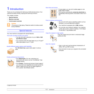 Page 151.1   
1 Introduction
Thank you for purchasing this Samsung multifunctional product. Your 
machine provides printing, copying and scanning functions.
This chapter includes:
• Special features
• Machine overview
• Control panel overview
Caution
•This product is high glossy. Please be careful of surface scratch 
during installation.
Special features
Your new machine is equipped with special features.
Print with excellent quality and speed
• You can print with a resolution of up to 1200 x 1200 
dpi...