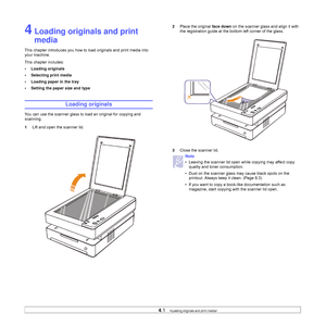 Page 314.1   
4 Loading originals and print 
media
This chapter introduces you how to load originals and print media into 
your machine.
This chapter includes:
• Loading originals
• Selecting print media
• Loading paper in the tray
• Setting the paper size and type
Loading originals
You can use the scanner glass to load an original for copying and 
scanning.
1Lift and open the scanner lid.
2Place the original face down on the scanner glass and align it with 
the registration guide at the bottom left corner of...