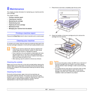 Page 418.1   
8 Maintenance
This chapter provides information for maintaining your machine and the 
toner cartridge.
This chapter includes:
• Printing a machine report
• Cleaning your machine
• Maintaining the cartridge
• Redistributing toner
• Replacing the toner cartridge
• Maintenance Parts
• Managing your machine from the website
Printing a machine report
Press and hold Stop/Clear button for about 4 seconds to print a machine report.
Cleaning your machine
To maintain print quality, follow the cleaning...