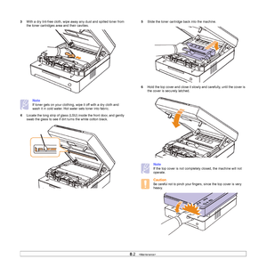 Page 428.2   
3With a dry lint-free cloth, wipe away any dust and spilled toner from 
the toner cartridges area and their cavities. 
Note
If toner gets on your clothing, wipe it off with a dry cloth and 
wash it in cold water. Hot water sets toner into fabric. 
4Locate the long strip of glass (LSU) inside the front door, and gently 
swab the glass to see if dirt turns the white cotton black.        
5Slide the toner cartridge back into the machine.
6Hold the top cover and close it slowly and carefully, until...