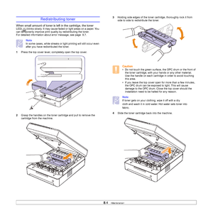 Page 448.4   
Redistributing toner
When small amount of toner is left in the cartridge, the toner 
LED( ) blinks slowly. It may cause faded or light areas on a paper. You 
can temporarily improve print quality by redistributing the toner. 
For detailed information about error message, see page  9.7. 
Note
In some cases, white streaks or light printing will still occur even 
after you have redistributed the toner. 
1Press the top cover lever, completely open the top cover.   
2Grasp the handles on the toner...