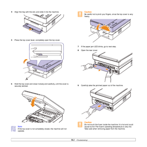 Page 499.2   
4Align the tray with the slot, and slide it into the machine.    
5Press the top cover lever, completely open the top cover.   
6Hold the top cover and close it slowly and carefully, until the cover is 
securely latched.   
Note
If the top cover is not completely closed, the machine will not 
operate.
Caution
Be careful not to pinch your fingers, since the top cover is very 
heavy.     
7If the paper jam LED blinks, go to next step.
8Open the rear cover.
9Carefully take the jammed paper out of the...