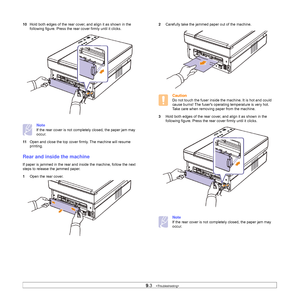 Page 509.3   
10Hold both edges of the rear cover, and align it as shown in the 
following figure. Press the rear cover firmly until it clicks. 
Note
If the rear cover is not completely closed, the paper jam may 
occur.
11Open and close the top cover firmly. The machine will resume 
printing. 
Rear and inside the machine
If paper is jammed in the rear and inside the machine, follow the next 
steps to release the jammed paper.
1Open the rear cover.
2Carefully take the jammed paper out of the machine. 
Caution
Do...