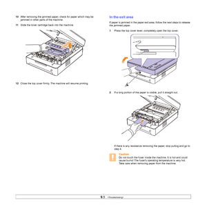 Page 529.5   
10After removing the jammed paper, check for paper which may be 
jammed in other parts of the machine.
11Slide the toner cartridge back into the machine.   
  
12Close the top cover firmly. The machine will resume printing.    
In the exit area
If paper is jammed in the paper exit area, follow the next steps to release 
the jammed paper.
1Press the top cover lever, completely open the top cover.   
2If a long portion of the paper is visible, pull it straight out.     
If there is any resistance...