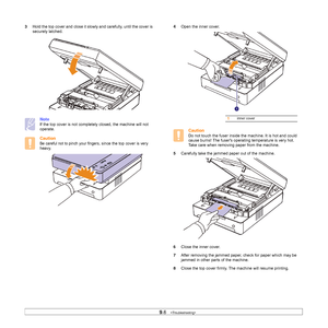 Page 539.6   
3Hold the top cover and close it slowly and carefully, until the cover is 
securely latched.   
Note
If the top cover is not completely closed, the machine will not 
operate.
Caution
Be careful not to pinch your fingers, since the top cover is very 
heavy.     
4Open the inner cover. 
Caution
Do not touch the fuser inside the machine. It is hot and could 
cause burns! The fusers operating temperature is very hot. 
Take care when removing paper from the machine.
5Carefully take the jammed paper out...