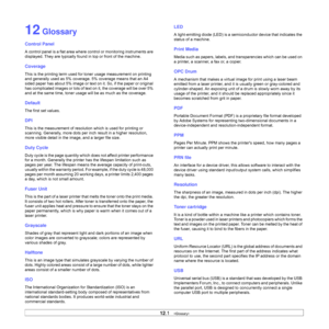Page 6612.1   
12 Glossary
Control Panel
A control panel is a flat area where control or monitoring instruments are 
displayed. They are typically found in top or front of the machine. 
Coverage
This is the printing term used for toner usage measurement on printing 
and generally used as 5% coverage. 5% coverage means that an A4 
sided paper has about 5% image or text on it. So, if the paper or original 
has complicated images or lots of text on it, the coverage will be over 5% 
and at the same time, toner...