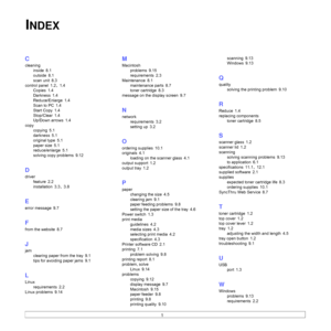 Page 671
C
cleaning
inside
 8.1
outside
 8.1
scan unit
 8.3
control panel
 1.2, 1.4
Copies
 1.4
Darkness
 1.4
Reduce/Enlarge
 1.4
Scan to PC
 1.4
Start Copy
 1.4
Stop/Clear
 1.4
Up/Down arrows
 1.4
copy
copying
 5.1
darkness
 5.1
original type
 5.1
paper size
 5.1
reduce/enlarge
 5.1
solving copy problems
 9.12
D
driver
feature
 2.2
installation
 3.3, 3.8
E
error message 9.7
F
from the website 8.7
J
jam
clearing paper from the tray
 9.1
tips for avoiding paper jams
 9.1
L
Linux
requirements
 2.2
Linux problems...
