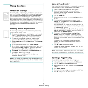 Page 89Advanced Printing
21
Using Overlays
What is an Overlay?
An overlay is text and/or images stored in the computer hard 
disk drive (HDD) as a special file format that can be printed on 
any document. Overlays are often used to take the place of 
preprinted forms and letterhead paper. Rather than using 
preprinted letterhead, you can create an overlay containing the 
exact same information that is currently on your letterhead. To 
print a letter with your company’s letterhead, you do not need 
to load...