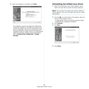 Page 97Using Your Printer in Linux
29
6When the installation is complete, click Finish.
The installation program has added the Unified Driver 
Configurator desktop icon and Samsung Unified Driver 
group to the system menu for your convenience. If you 
have any difficulties, consult the onscreen help that is 
available through your system menu or can otherwise be 
called from the driver package windows applications, 
such as 
Unified Driver Configurator or Image 
Manager
.
Uninstalling the Unified Linux Driver...