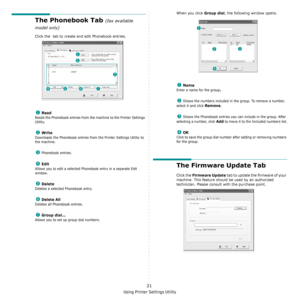 Page 104Using Printer Settings Utility
21
The Phonebook Tab (fax available 
model only)
Click the  tab to create and edit Phonebook entries.
 Read
Reads the Phonebook entries from the machine to the Printer Settings 
Utility.
 Write
Downloads the Phonebook entries from the Printer Settings Utility to 
the machine.
 Phonebook entries.
 Edit
Allows you to edit a selected Phonebook entry in a separate Edit 
window.
 Delete
Deletes a selected Phonebook entry.
 Delete All
Deletes all Phonebook entries.
 Group...
