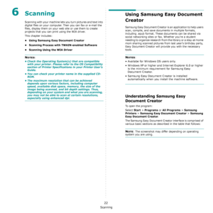 Page 105Scanning
22
6Scanning
Scanning with your machine lets you turn pictures and text into 
digital files on your computer. Then you can fax or e-mail the 
files, display them on your web site or use them to create 
projects that you can print using the WIA driver.
This chapter includes:
• Using Samsung Easy Document Creator
• Scanning Process with TWAIN-enabled Software
• Scanning Using the WIA Driver
NOTES: 
• Check the Operating System(s) that are compatible 
with your printer. Please refer to the OS...