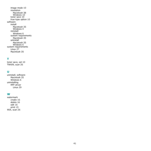 Page 12441
image mode 10
resolution
Macintosh
 38
Windows 10toner save 10
true-type option 10
software
install
Macintosh
 35
Windows 4
reinstall
Windows
 6system requirements
Macintosh
 35
uninstall
Macintosh
 35
Windows 6system requirements
Linux
 27
Macintosh 35
T
toner save, set 10
TWAIN, scan 26
U
uninstall, software
Macintosh
 35
Windows 6
uninstalling
MFP driver
Linux
 29
W
watermark
create
 16
delete 16
edit 16
print 15
WIA, scan 26
Downloaded From ManualsPrinter.com Manuals 