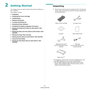 Page 17Getting Started
2.1
2Getting Started
This chapter gives you step-by-step instructions for setting up 
your machine.
This chapter includes:
•Unpacking
• Installing the Toner Cartridge
•Loading Paper
• Making Connections
• Turning the Machine On
• Installing Printer Software
• Changing the Display Language and Country
• Setting the Machine ID (Only for SCX-4521F/ SCX-
4521FR)
• Setting the Date and Time (Only for SCX-4521F/ SCX-
4521FR)
• Setting the Paper Size and Type
• Setting Sounds (Only for...