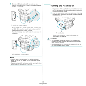 Page 22Getting Started
2.6
2Connect a USB cable to the USB connector on your 
machine. You need to buy a USB 1.1 compliant cable that 
is within 3 m in length.
If you want to use a parallel printer cable, purchase only 
an IEEE-1284 compliant parallel cable and connect it to 
the parallel connector on your machine.
Push the metal clips down to fit inside the notches on the 
cable plug.
NOTES:
• You only need to connect one of the cables mentioned 
above. Do not use the parallel and the USB cables at the 
same...