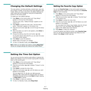 Page 38Copying
4.7
Changing the Default Settings
The copy options, including darkness, original type, copy size 
and number of copies, can be set to the most frequently used 
modes. When you copy a document, the default settings are 
used unless they are changed by using the corresponding 
buttons on the control panel.
To create your own default settings:
1Press Menu on the control panel until “Copy Setup” 
appears on the top line of the display. 
The first menu item, “Default-Change”, appears on the 
bottom...