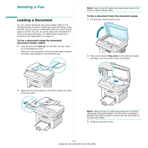 Page 43Faxing (Only for SCX-4521F/ SCX-4521FR)7.3
Sending a Fax
Loading a Document
You can use the Automatic Document Feeder (ADF) or the 
document glass to load an original document for faxing. Using 
the ADF, you can load up to 30 sheets of 20 lb (75 g/m
2 bond) 
paper at a time. You can, of course, place only one sheet at a 
time on the document glass. For details about preparing a 
document, see ?$paratext>? on page 4.1.
To fax a document using the Automatic 
Document Feeder (ADF):
1Load the document face...