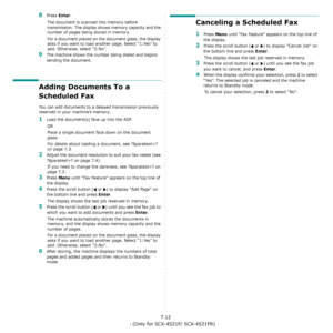 Page 52Faxing (Only for SCX-4521F/ SCX-4521FR)7.12
8Press Enter. 
The document is scanned into memory before 
transmission. The display shows memory capacity and the 
number of pages being stored in memory.
For a document placed on the document glass, the display 
asks if you want to load another page. Select “1:Yes” to 
add. Otherwise, select “2:No”.
9The machine shows the number being dialed and begins 
sending the document.
Adding Documents To a 
Scheduled Fax
You can add documents to a delayed transmission...