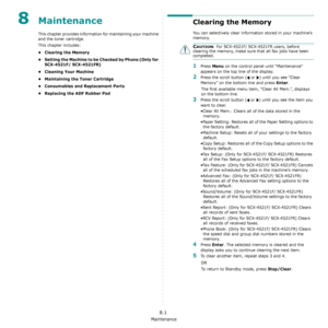 Page 55Maintenance
8.1
8Maintenance
This chapter provides information for maintaining your machine 
and the toner cartridge.
This chapter includes:
•Clearing the Memory
• Setting the Machine to be Checked by Phone (Only for 
SCX-4521F/ SCX-4521FR)
• Cleaning Your Machine
• Maintaining the Toner Cartridge
• Consumables and Replacement Parts
• Replacing the ADF Rubber Pad
Clearing the Memory
You can selectively clear information stored in your machine’s 
memory.
CAUTION: For SCX-4521F/ SCX-4521FR users, before...