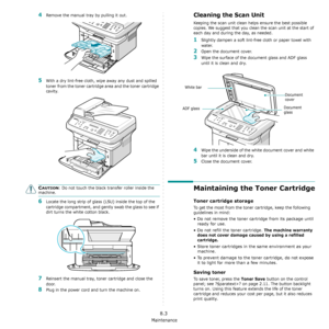 Page 57Maintenance
8.3
4Remove the manual tray by pulling it out. 
5With a dry lint-free cloth, wipe away any dust and spilled 
toner from the toner cartridge area and the toner cartridge 
cavity.
CAUTION: Do not touch the black transfer roller inside the 
machine. 
6Locate the long strip of glass (LSU) inside the top of the 
cartridge compartment, and gently swab the glass to see if 
dirt turns the white cotton black.
7Reinsert the manual tray, toner cartridge and close the 
door.
8Plug in the power cord and...