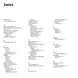 Page 81INDEX
Numerics
2/4-up, special copy 4.6
A
adding documents 7.12
ADF (Automatic Document Feeder), 
load
 4.2, 7.3
ADF rubber pad, replace 8.7
auto fit, special copy 4.5
automatic dialing
group
 7.8
speed 7.8
automatic redialing 7.5
B
broadcasting faxes 7.10
C
canceling
copy
 4.2
fax 7.5
print 5.1
scheduled faxes 7.12
characters, enter 2.9
cleaning
drum
 8.6
inside 8.2
LSU 8.3
outside 8.2
scan unit 8.3
clone, special copy 4.5
collation, special copy 4.5
components 1.2
connection
AC power
 2.6
extension...