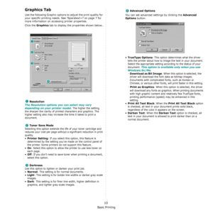 Page 93Basic Printing
10
Graphics Tab
Use the following Graphic options to adjust the print quality for 
your specific printing needs. See ?$paratext>? on page 7 for 
more information on accessing printer properties. 
Click the 
Graphics tab to display the properties shown below..
   
Resolution
The Resolution options you can select may vary 
depending on your printer model.
 The higher the setting, 
the sharper the clarity of printed characters and graphics. The 
higher setting also may increase the time it...