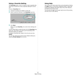 Page 95Basic Printing
12
Using a Favorite Setting  
The Favorites option, which is visible on each properties tab, 
allows you to save the current properties settings for future 
use. 
To  s a v e  a  
Favorites item:
1Change the settings as needed on each tab. 
2Enter a name for the item in the Favorites input box. 
3Click Save. 
When you save 
Favorites, all current driver settings are 
saved.
To use a saved setting, select the item from the 
Favorites drop 
down list. The printer is now set to print...