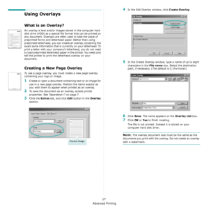 Page 100Advanced Printing
17
Using Overlays
What is an Overlay?
An overlay is text and/or images stored in the computer hard 
disk drive (HDD) as a special file format that can be printed on 
any document. Overlays are often used to take the place of 
preprinted forms and letterhead paper. Rather than using 
preprinted letterhead, you can create an overlay containing the 
exact same information that is currently on your letterhead. To 
print a letter with your company’s letterhead, you do not need 
to load...