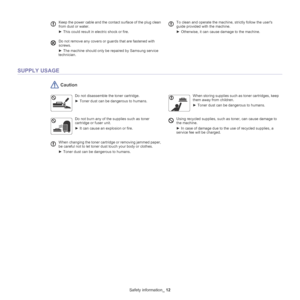 Page 12Safety information_ 12
SUPPLY USAGE
 Caution
Keep the power cable and the contact surface of the plug clean 
from dust or water.
►  This could result in electric shock or fire.  To clean and operate the machine, strictly follow the users 
guide provided with the machine.
►  Otherwise, it can cause damage to the machine.
Do not remove any covers or guards that are fastened with 
screws. 
►  The machine should only be repaired by Samsung service 
technician.
Do not disassemble the toner cartridge.
► Toner...