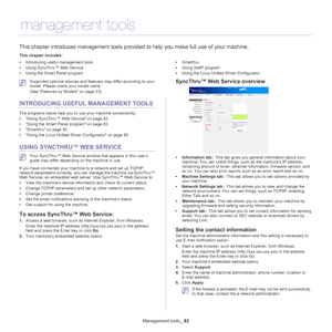 Page 82Management tools_ 82
12 .management tools
This chapter introduces management tools provided to help you make full use of your machine. 
This chapter includes:
•Introducing useful management tools
• Using SyncThru™ Web Service
• Using the Smart Panel program •
Smarthru
• Using SetIP program
• Using the Linux Unified Driver Configurator
  
 Supported optional devices and features may differ according to your 
model. Please check your model name. 
(See  Features by Models on page  23).
INTRODUCING USEFUL...