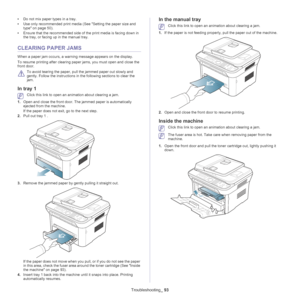 Page 93Troubleshooting_ 93
•Do not mix paper types in a tray.
• U
se only recommended print media (See Setting the paper size and 
type on page  50 ).
• Ens
ure that the recommended side of the print media is facing down in 
the tray, or facing up in the manual tray.
CLEARING PAPER JAMS
When a paper jam occurs, a warning message appears on the display. 
To resume printing after clearing paper jams, you must open and close the 
front door.
 
To avoid tearing the paper, pull the jammed paper out slowly and...