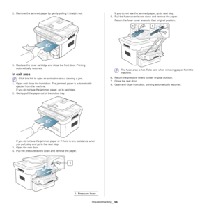 Page 94Troubleshooting_ 94
2.Remove the jammed paper by gently pulling it straight out.
3.Replace the toner cartridge and close the front door. Printing 
automatically resumes.
In exit area
 Click this link to open an animation about clearing a jam.
1. O
pen and close the front door. The jammed paper is automatically 
ejected from the machine.
If you do not see the jammed paper, go to next step.
2. G
ently pull the paper out of the output tray.
If you do not see the jammed paper or if there is any resistance...