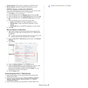 Page 40Network setup_ 40
•Stateful Address : IPv6 address configured by a DHCPv6 server.
• Ma
nual Address : Manually configured IPv6 address by a user.
DHCPv6 address configuration (Stateful)
If you have a DHCPv6 server on your network, you can set one of the 
following option for default dynamic host configuration:
1.Pres
s  Menu on the control panel.
2. Pres
s the left/right arrow until  Network appears and press  OK.
3. Press the left/right arrow until  TCP/IP (IPv6) appears and press  OK.
4. Press the...