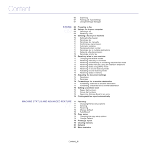 Page 6Content
Content_ 6
66 Scanning
67 Adding Job Type Settings
67 Using the Image Manager
FAXING 
69
 69 Preparing to fax
 69 Using a fax in your computer
69 Sending a fax
69 Receiving a fax
 70 Sending a fax in your machine
70 Setting the fax header
71 Sending a fax 
71 Sending a fax manually
71 Confirming a transmission
71 Automatic redialing
71 Redialing the last number
71 Sending a fax to multiple destinations
71 Delaying a fax transmission
72 Sending a priority fax
 72 Receiving a fax in your machine
72...