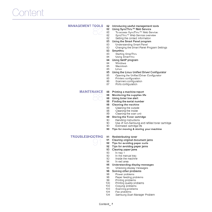 Page 7Content
Content_ 7
MANAGEMENT TOOLS 
82
 82 Introducing useful management tools
 82 Using SyncThru™ Web Service
82 To access SyncThru™ Web Service:
82 SyncThru™ Web Service overview
82 Setting the contact information
 83 Using the Smart Panel program
83 Understanding Smart Panel
83 Changing the Smart Panel Program Settings
 83 Smarthru
83 Starting SmarThru
84 Using SmarThru
 84 Using SetIP program
84 Windows
85 Macintosh
85 Linux
 85 Using the Linux Unified Driver Configurator
85 Opening the Unified...
