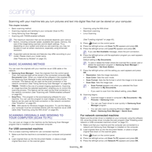 Page 63Scanning_ 63
9.scanning
Scanning with your machine lets you turn pictures and text  into digital files that can be stored on your computer.
This chapter includes:
•Basic scanning method
• Scanning originals and sending to your computer (Scan to PC)
• Using Samsung Scan Manager
• Scanning with TWAIN-enabled software •
Scanning using the WIA driver
• Macintosh scanning
• Linux Scanning
  
 The maximum resolution that can be achieved depends upon various 
factors, including computer speed, available disk...