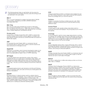 Page 114Glossary_ 114
glossary
 The following glossary helps you get familiar with the product by 
understanding the terminologies commonly used with printing as well 
as mentioned in this user’s guide.
802.11
802.11 is a set of standards for wireless local area network (WLAN) 
communication, developed by the IEEE LAN/MAN Standards 
Committee (IEEE 802). 
802.11b/g
802.11b/g can share same hardware and use the 2.4 GHz band. 
802.11b supports bandwidth up to 11 Mbps; 802.11g up to 54 Mbps. 
802.11b/g devices may...