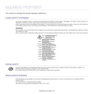 Page 13Regulatory information_ 13
regulatory information
This machine is certified with several regulatory statements.
LASER SAFETY STATEMENT
The printer is certified in the U.S. to conform to the requirements of DHHS 21 CFR, chapter 1 Subchapter J for Class I(1) laser  products, and 
elsewhere is certified as a Class I laser product conforming to the requirements of IEC 825.
Class I laser products are not considered to be hazardous. The la ser
  system and printer are designed so there is never any human...