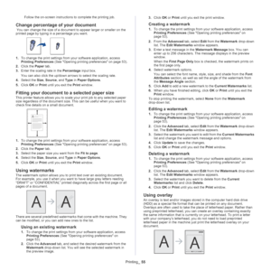 Page 55Printing_ 55
Follow the on-screen instructions to complete the printing job.
Change percentage of your document
 You can change the size of a document to appear larger or smaller on the 
printed page by typing in a percentage you want.
1.To change the print settings from your software application, access 
Printing Preferences  (See Opening printing preferences on page  53).
2. Cl
ick the  Paper tab.
3. Ente
r the scaling rate in the  Percentage input box.
You can also click the up/down arrows  to...