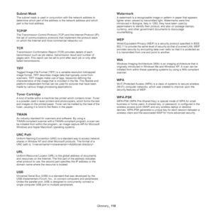 Page 118Glossary_ 118
Subnet Mask 
The subnet mask is used in conjunction with the network address to 
determine which part of the address is the network address and which 
part is the host address.
TCP/IP
The Transmission Control Protocol (TCP) and the Internet Protocol (IP); 
the set of communications protocols that implement the protocol stack 
on which the Internet and most commercial networks run.
TCR
Transmission Confirmation Report (TCR) provides details of each 
transmission such as job status,...