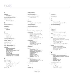 Page 119Index_ 119
A
adjusting
tray size 43
answering machine/fax 73
authentication
printing a report 79
B
booklet printing 54
booklets 54
buttons
power 28
C
cleaning
inside 88
outside 88
scan unit 89
cleaning a machine 88
control panel 26, 27
convention 20
copy setup 78
copy timeout setting 62
copying
adjusting darkness 60
basic copying 60
changing the copy setup 78, 62
ID card copy 61
n-up copy 61
poster copy 61
reducing or enlarging copies 60
selecting the size of originals 60
D
date setting 41
default...