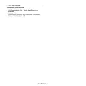 Page 34Getting started_ 34
4.Select Share this printer.
Setting up a client computer
1.Install your printer driver (See Macintosh on page 31).
2.Open the Applications folder > System Preferences and click 
Print & Fax. 
3.Press the “+” icon. 
A display window showing the name of your shared printer appears.
4.Select your machine and click Add. 
Downloaded From ManualsPrinter.com Manuals 