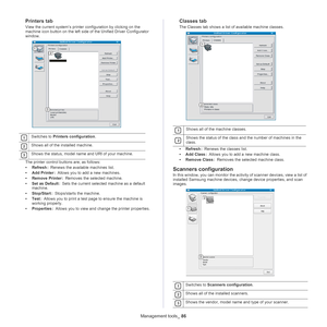 Page 86Management tools_ 86
Printers tab
View the current system’s printer configuration by clicking on the 
machine icon button on the left side of the Unified Driver Configurator 
window.
 
1 
2 
3
The printer control buttons are, as follows:
•Re
fresh  :  Renews the available machines list.
• Add Prin
 ter :  Allows you to add a new machines.
• R
emove Printer  :  Removes the selected machine.
• Set a
s Default  :  Sets the current selected machine as a default 
ma
chine.
• Stop/St
 art :  Stops/starts the...