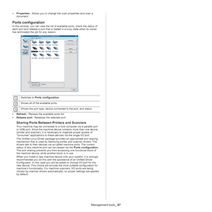 Page 87Management tools_ 87
•Properties  :  Allows you to change the scan properties and scan a 
do
cument. 
Ports configuration
In this window, you can view the list of available ports, check the status of 
each port and release a port that is stalled in a busy state when its owner 
has terminated the job for any reason.
 
1 
2 
3
• Refresh  :  Renews the available ports list.
• R
elease port  :  Releases the selected port.
Sharing Ports Between Printers and Scanners
Your machine may be connected to a host...